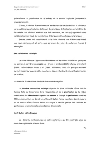 La gestion des carrières et performance IHEE
des pme gabonaises
(rémunération et planification de la relève) sur la variable expliquée (performance
organisationnelle).
D’abord, il convient de mentionner que les résultats de l’étude vérifient la cohérence
de la problématique d’évaluation de l’impact des stratégies de fidélisation sur la fidélité de
la clientèle. Les résultats montrent que dans l’ensemble, les trois (3) hypothèses sont
validées et donnent lieu à des contributions théoriques, méthodologiques et pratiques.
Ensuite, comme tout travail humain, cette étude comporte tout de même des limites
que nous mentionneront et enfin, nous parlerons des voies de recherche futures à
envisagées.
Les contributions théoriques
Le cadre théorique s’appuie considérablement sur les travaux relatifs aux pratiques
de gestion de carrières développés par Vroom et d’Adams (1964) ; Murray et Gerhart
(1998) ; Selon Lakhdar Sekiou et al. (2000) ; Williamson, 1994). Ces pratiques mettent
surtout l’accent sur deux variables importantes à savoir : la rémunération et la planification
de la relève.
Au niveau de la contribution théorique nous notons trois points :
La première contribution théorique majeure de notre recherche réside dans la
lumière faite sur l’importance de la rémunération et de la planification de la relève
comme étant les déterminants capables de mesurer le concept de performance dans les
PME Africaines. Pour ces dernières, cette contribution s’avère importante dans la mesure
ou un nombre infime d’auteur mette en exergue la relation gestion des carrières et
performance organisationnelle comme facteur déterministe.
Contribution méthodologique
La démarche méthodologique de cette recherche a pu être maitrisée grâce au
caractère exploratoire de notre étude.
76
Mounguetyi Bekono
Christian
 
