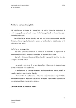 La gestion des carrières et performance IHEE
des pme gabonaises
Contribution pratique et managériale
Les contributions pratiques et managériales de cette recherche concernent la
performance, performance induite par des stratégies de gestion de carrière mise en place
par les PME Africaines.
Les résultats de l’étude montrent que pour accroitre la performance des PME
Africaines, il serait important de mettre l’accent sur la rémunération des salariés et sur la
planification de la relève.
Les limites et les suggestions
La taille, caractère contextuel du terrain de la recherche, la disponibilité du
répondant les contraintes financières constituent les limites de notre étude.
La taille relativement faible de l’échantillon (53 répondants) constitue l’une des
principales limites de l’étude.
-le caractère contextuel du terrain : L’enquête a été circonscrite seulement pour
les PME situé dans la ville de Libreville.
-L’indisponibilité de certaines personnes interrogées ne nous ont pas permit de
récupérer plusieurs questionnaires déposés.
-Vue le nombre de questionnaires à diffuser et compte tenue de la disponibilité des
personnes interrogés et le parcours a effectués, les moyens financiers fut également une
contrainte pour l’élaboration de notre mémoire.
Conclusion et voies de recherche futures
77
Mounguetyi Bekono
Christian
 
