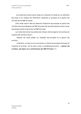 La gestion des carrières et performance IHEE
des pme gabonaises
Les recherches futures seront axées sur l’extension de l’étude sur un échantillon
plus large et sur l’analyse des différentes conceptions et pratiques de la gestion des
carrières par les PME Africaines.
Cette étude s’inscrit dans une démarche d’évaluation des pratiques de gestion des
carrières tels que pratiqués par les PME Africaines. Elle nous donc permis de mieux cerner
les politiques misent en œuvre par les PME Africaines.
Les recherches futures nous amènerons à évaluer d’autres aspects de la pratique de
la gestion des carrières à savoir :
-Elaborer une étude globale sur l’ensemble des pratiques de la gestion des
carrières
-D’identifier, de décrire et de caractériser la totalité des pratiques Africaines de
la gestion de carrières afin de mieux cerner la problématique suivante : « gestion des
carrières, quel impact sur la performances des PME Africaines ? ».
78
Mounguetyi Bekono
Christian
 