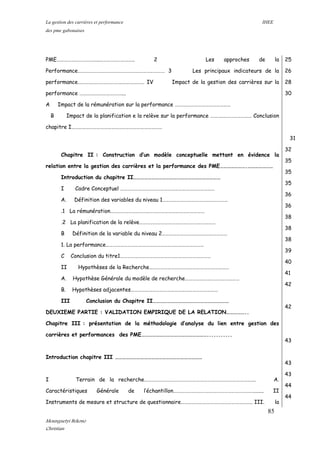 La gestion des carrières et performance IHEE
des pme gabonaises
PME……………………………..……………………….. 2 Les approches de la
Performance……………………………………………………………… 3 Les principaux indicateurs de la
performance……………………………….……………… IV Impact de la gestion des carrières sur la
performance ………….…………………....
A Impact de la rémunération sur la performance ……….………………………………
B Impact de la planification e la relève sur la performance ……….…………………… Conclusion
chapitre I…………………………………………………………………
Chapitre II : Construction d’un modèle conceptuelle mettant en évidence la
relation entre la gestion des carrières et la performance des PME………………….…………………
Introduction du chapitre II………………………………………………………………
I Cadre Conceptuel ……………………………………………………………………
A. Définition des variables du niveau 1………………………………………………
.1 La rémunération……………………………………………………………………
.2 La planification de la relève………………………………………………………
B Définition de la variable du niveau 2………………………………………………
1. La performance………………………………………………………………………
C Conclusion du titre1…………………………………………………………………
II Hypothèses de la Recherche…………………………………………………………
A. Hypothèse Générale du modèle de recherche………………………………………
B. Hypothèses adjacentes………………………………………………………………
III Conclusion du Chapitre II………………………………………………………
DEUXIEME PARTIE : VALIDATION EMPIRIQUE DE LA RELATION……………..
Chapitre III : présentation de la méthodologie d’analyse du lien entre gestion des
carrières et performances des PME………………………………………………...........
Introduction chapitre III ………………………………………………………………
I Terrain de la recherche………………….……………………………………………………………. A.
Caractéristiques Générale de l’échantillon…………………………………………………………........ II
Instruments de mesure et structure de questionnaire………………………………………………….. III. la
25
26
28
30
31
32
35
35
35
36
36
38
38
38
39
40
41
42
42
43
43
43
44
44
85
Mounguetyi Bekono
Christian
 
