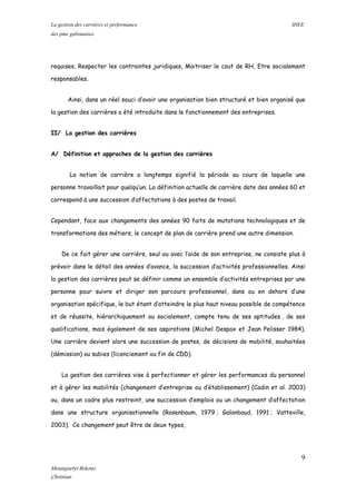 La gestion des carrières et performance IHEE
des pme gabonaises
requises, Respecter les contraintes juridiques, Maitriser le cout de RH, Etre socialement
responsables.
Ainsi, dans un réel souci d’avoir une organisation bien structuré et bien organisé que
la gestion des carrières a été introduite dans le fonctionnement des entreprises.
II/ La gestion des carrières
A/ Définition et approches de la gestion des carrières
La notion de carrière a longtemps signifié la période au cours de laquelle une
personne travaillait pour quelqu’un. La définition actuelle de carrière date des années 60 et
correspond à une succession d’affectations à des postes de travail.
Cependant, face aux changements des années 90 faits de mutations technologiques et de
transformations des métiers, le concept de plan de carrière prend une autre dimension.
De ce fait gérer une carrière, seul ou avec l’aide de son entreprise, ne consiste plus à
prévoir dans le détail des années d’avance, la succession d’activités professionnelles. Ainsi
la gestion des carrières peut se définir comme un ensemble d’activités entreprises par une
personne pour suivre et diriger son parcours professionnel, dans ou en dehors d’une
organisation spécifique, le but étant d’atteindre le plus haut niveau possible de compétence
et de réussite, hiérarchiquement ou socialement, compte tenu de ses aptitudes , de ses
qualifications, mais également de ses aspirations (Michel Despax et Jean Pelisser 1984).
Une carrière devient alors une succession de postes, de décisions de mobilité, souhaitées
(démission) ou subies (licenciement ou fin de CDD).
La gestion des carrières vise à perfectionner et gérer les performances du personnel
et à gérer les mobilités (changement d’entreprise ou d’établissement) (Cadin et al. 2003)
ou, dans un cadre plus restreint, une succession d’emplois ou un changement d’affectation
dans une structure organisationnelle (Rosenbaum, 1979 ; Galanbaud, 1991 ; Vatteville,
2003). Ce changement peut être de deux types,
9
Mounguetyi Bekono
Christian
 