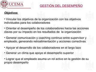 GESTIÓN DEL DESEMPEÑO Objetivos  Vincular los objetivos de la organización con los objetivos individuales para los colaboradores Orientar el desempeño de los colaboradores hacia las acciones claves por su impacto en los resultados de  la organización Generar comunicación y coaching continuo entre supervisor y empleado, generando retroalimentación y acciones correctivas Apoyar el desarrollo de los colaboradores en el largo lazo Generar un clima que apoye el desempeño superior Lograr que el empleado asuma un rol activo en la gestión de su propio desempeño 