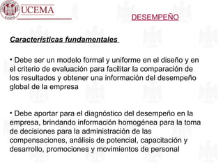 DESEMPEÑO Características fundamentales  Debe ser un modelo formal y uniforme en el diseño y en el criterio de evaluación para facilitar la comparación de los resultados y obtener una información del desempeño global de la empresa Debe aportar para el diagnóstico del desempeño en la empresa, brindando información homogénea para la toma de decisiones para la administración de las compensaciones, análisis de potencial, capacitación y desarrollo, promociones y movimientos de personal 