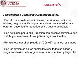 Competencias Genéricas  (Organizacionales)   Son el conjunto de conocimientos, habilidades, actitudes, valores, rasgos y motivos que necesita un colaborador para lograr un desempeño requerido en su puesto de trabajo Son definidas por la alta Dirección con el convencimiento que contribuyen a alcanzar los objetivos organizacionales Permite evaluar al empleado el “Cómo?” logra los resultados Son los cimientos en los cuales los resultados se basan y aseguran el éxito de la organización a un mediano y largo plazo DESEMPEÑO 