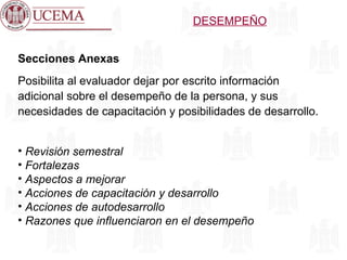 Secciones Anexas Posibilita al evaluador dejar por escrito información adicional sobre el desempeño de la persona, y sus necesidades de capacitación y posibilidades de desarrollo. Revisión semestral Fortalezas Aspectos a mejorar Acciones de capacitación y desarrollo Acciones de autodesarrollo Razones que influenciaron en el desempeño DESEMPEÑO 