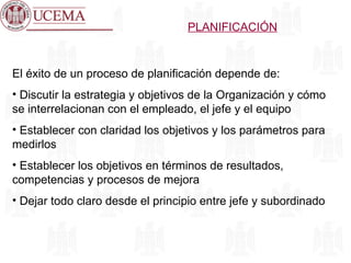 PLANIFICACIÓN El éxito de un proceso de planificación depende de: Discutir la estrategia y objetivos de la Organización y cómo se interrelacionan con el empleado, el jefe y el equipo Establecer con claridad los objetivos y los parámetros para medirlos Establecer los objetivos en términos de resultados, competencias y procesos de mejora Dejar todo claro desde el principio entre jefe y subordinado 