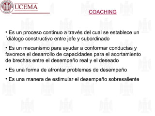 COACHING Es un proceso continuo a través del cual se establece un ´diálogo constructivo entre jefe y subordinado Es un mecanismo para ayudar a conformar conductas y favorece el desarrollo de capacidades para el acortamiento de brechas entre el desempeño real y el deseado Es una forma de afrontar problemas de desempeño Es una manera de estimular el desempeño sobresaliente 