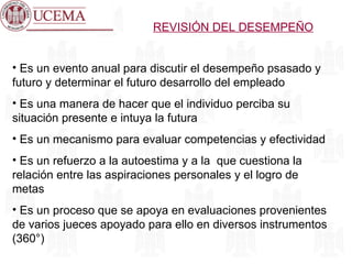 REVISIÓN DEL DESEMPEÑO Es un evento anual para discutir el desempeño psasado y futuro y determinar el futuro desarrollo del empleado Es una manera de hacer que el individuo perciba su situación presente e intuya la futura Es un mecanismo para evaluar competencias y efectividad Es un refuerzo a la autoestima y a la  que cuestiona la relación entre las aspiraciones personales y el logro de metas Es un proceso que se apoya en evaluaciones provenientes de varios jueces apoyado para ello en diversos instrumentos (360°) 