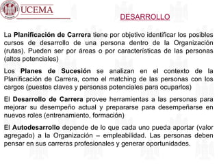 DESARROLLO La  Planificación de Carrera  tiene por objetivo identificar los posibles cursos de desarrollo de una persona dentro de la Organización (rutas). Pueden ser por áreas o por características de las personas (altos potenciales) Los  Planes de Sucesión  se analizan en el contexto de la Planificación de Carrera, como el matching de las personas con los cargos (puestos claves y personas potenciales para ocuparlos) El  Desarrollo de Carrera  provee herramientas a las personas para mejorar su desempeño actual y prepararse para desempeñarse en nuevos roles (entrenamiento, formación) El  Autodesarrollo  depende de lo que cada uno pueda aportar (valor agregado) a la Organización – empleabilidad. Las personas deben pensar en sus carreras profesionales y generar oportunidades. 