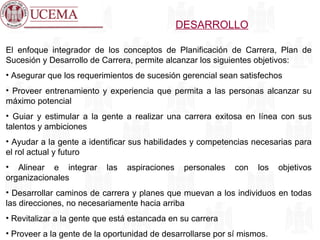 DESARROLLO El enfoque integrador de los conceptos de Planificación de Carrera, Plan de Sucesión y Desarrollo de Carrera, permite alcanzar los siguientes objetivos: Asegurar que los requerimientos de sucesión gerencial sean satisfechos Proveer entrenamiento y experiencia que permita a las personas alcanzar su máximo potencial Guiar y estimular a la gente a realizar una carrera exitosa en línea con sus talentos y ambiciones Ayudar a la gente a identificar sus habilidades y competencias necesarias para el rol actual y futuro Alinear e integrar las aspiraciones personales con los objetivos organizacionales Desarrollar caminos de carrera y planes que muevan a los individuos en todas las direcciones, no necesariamente hacia arriba Revitalizar a la gente que está estancada en su carrera Proveer a la gente de la oportunidad de desarrollarse por sí mismos. 