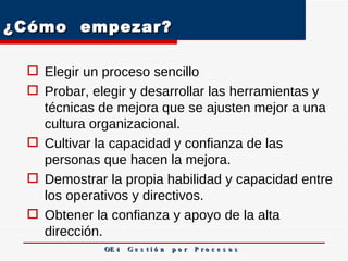 ¿Cómo  empezar? Elegir un proceso sencillo Probar, elegir y desarrollar las herramientas y técnicas de mejora que se ajusten mejor a una cultura organizacional. Cultivar la capacidad y confianza de las personas que hacen la mejora. Demostrar la propia habilidad y capacidad entre los operativos y directivos. Obtener la confianza y apoyo de la alta dirección. OE 4  G e s t i ó n  p o r  P r o c e s o s 
