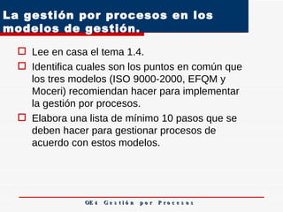 La gestión por procesos en los modelos de gestión.  Lee en casa el tema 1.4.  Identifica cuales son los puntos en común que los tres modelos (ISO 9000-2000, EFQM y Moceri) recomiendan hacer para implementar la gestión por procesos. Elabora una lista de mínimo 10 pasos que se deben hacer para gestionar procesos de acuerdo con estos modelos.  OE 4  G e s t i ó n  p o r  P r o c e s o s 