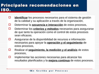 Principales recomendaciones en ISO.  Identificar  los procesos necesarios para el sistema de gestión de la calidad y su aplicación a través de la organización, Determinar la  secuencia e interacción  de estos procesos, Determinar los  criterios y métodos  necesarios para asegurarse de que tanto la operación como el control de estos procesos sean eficaces. Asegurarse de la disponibilidad de recursos e información necesarios para apoyar la  operación y el seguimiento  de estos procesos, Realizar el  seguimiento, la medición y el análisis  de estos procesos, Implementar las acciones necesarias para alcanzar los resultados planificados y la  mejora continua  de estos procesos.  OE 4  G e s t i ó n  p o r  P r o c e s o s 