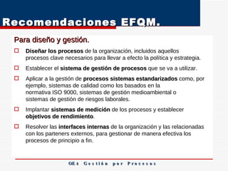 Recomendaciones EFQM. Para diseño y gestión.  Diseñar los procesos  de la organización, incluidos aquellos procesos clave necesarios para llevar a efecto la política y estrategia. Establecer el  sistema de gestión de procesos  que se va a utilizar. Aplicar a la gestión de  procesos sistemas estandarizados  como, por ejemplo, sistemas de calidad como los basados en la normativa ISO 9000, sistemas de gestión medioambiental o sistemas de gestión de riesgos laborales. Implantar  sistemas de medición  de los procesos y establecer objetivos de rendimiento . Resolver las  interfaces internas  de la organización y las relacionadas con los parteners externos, para gestionar de manera efectiva los procesos de principio a fin.  OE 4  G e s t i ó n  p o r  P r o c e s o s 