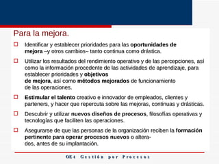 Para la mejora.  Identificar y establecer prioridades para las  oportunidades de mejora  –y otros cambios– tanto continua como drástica. Utilizar los resultados del rendimiento operativo y de las percepciones, así como la información procedente de las actividades de aprendizaje, para establecer prioridades y  objetivos de mejora , así como  métodos mejorados  de funcionamiento de las operaciones. Estimular el talento  creativo e innovador de empleados, clientes y parteners, y hacer que repercuta sobre las mejoras, continuas y drásticas. Descubrir y utilizar  nuevos diseños de procesos , filosofías operativas y tecnologías que faciliten las operaciones. Asegurarse de que las personas de la organización reciben la  formación pertinente para operar procesos nuevos  o altera­ dos, antes de su implantación.   OE 4  G e s t i ó n  p o r  P r o c e s o s 
