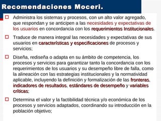 Recomendaciones Moceri.  Administra los sistemas y procesos, con un alto valor agregado, que respondan y se anticipen a las  necesidades y expectativas de los usuarios  en concordancia con los  requerimientos Institucionales . Traduce de manera integral las necesidades y expectativas de sus usuarios en  características y especificaciones  de procesos y servicios; Diseña, rediseña o adapta en su ámbito de competencia, los procesos y servicios para garantizar tanto la concordancia con los requerimientos de los usuarios y su desempeño libre de falla, como la alineación con las estrategias institucionales y la normatividad aplicable, incluyendo la definición y formalización de las  fronteras ,  indicadores de resultados ,  estándares de desempeño  y  variables críticas ; Determina el valor y la factibilidad técnica y/o económica de los procesos y servicios adaptados, coordinando su introducción en la población objetivo; OE 4  G e s t i ó n  p o r  P r o c e s o s 