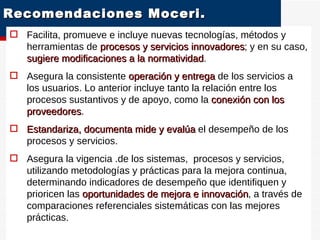 Recomendaciones Moceri.  Facilita, promueve e incluye nuevas tecnologías, métodos y herramientas de  procesos y servicios innovadores ; y en su caso,  sugiere modificaciones a la normatividad . Asegura la consistente  operación y entrega  de los servicios a los usuarios. Lo anterior incluye tanto la relación entre los procesos sustantivos y de apoyo, como la  conexión con los proveedores . Estandariza, documenta mide y evalúa  el desempeño de los procesos y servicios.  Asegura la vigencia .de los sistemas,  procesos y servicios, utilizando metodologías y prácticas para la mejora continua, determinando indicadores de desempeño que identifiquen y prioricen las  oportunidades de mejora e innovación , a través de comparaciones referenciales sistemáticas con las mejores prácticas. OE 4  G e s t i ó n  p o r  P r o c e s o s 