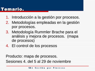 Temario.  Introducción a la gestión por procesos.  Metodologías empleadas en la gestión por procesos.  Metodología Rummler Brache para el análisis y mejora de procesos.  (mapa de procesos)  El control de los procesos  Producto: mapa de procesos. Sesiones 4. del 5 al 29 de noviembre  OE 4  G e s t i ó n  p o r  P r o c e s o s 