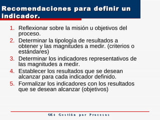 Recomendaciones para definir un indicador.  Reflexionar sobre la misión u objetivos del proceso. Determinar la tipología de resultados a obtener y las magnitudes a medir. (criterios o estándares)  Determinar los indicadores representativos de las magnitudes a medir. Establecer los resultados que se desean alcanzar para cada indicador definido. Formalizar los indicadores con los resultados que se desean alcanzar (objetivos) OE 4  G e s t i ó n  p o r  P r o c e s o s 