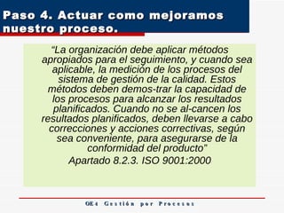 Paso 4. Actuar como mejoramos nuestro proceso.  “ La organización debe aplicar métodos apropiados para el seguimiento, y cuando sea aplicable, la medición de los procesos del sistema de gestión de la calidad. Estos métodos deben demos­trar la capacidad de los procesos para alcanzar los resultados planificados. Cuando no se al­cancen los resultados planificados, deben llevarse a cabo correcciones y acciones correctivas, según sea conveniente, para asegurarse de la conformidad del producto” Apartado 8.2.3. ISO 9001:2000 OE 4  G e s t i ó n  p o r  P r o c e s o s 