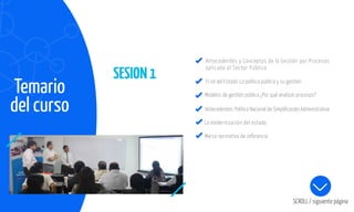SESION1
Temario
del curso
SCROLL / siguiente página
Antecedentes y Conceptos de la Gestión por Procesos
aplicado al Sector Público
El rol del Estado: La política pública y su gestión
Modelos de gestión pública ¿Por qué analizar procesos?
Antecedentes: Política Nacional de Simpliﬁcación Administrativa
La modernización del estado
Marco normativo de referencia
 