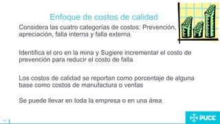 118
Enfoque de costos de calidad
Considera las cuatro categorías de costos: Prevención,
apreciación, falla interna y falla externa
Identifica el oro en la mina y Sugiere incrementar el costo de
prevención para reducir el costo de falla
Los costos de calidad se reportan como porcentaje de alguna
base como costos de manufactura o ventas
Se puede llevar en toda la empresa o en una área
 