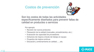120
Costos de prevención
Son los costos de todas las actividades
específicamente diseñados para prevenir fallas de
calidad en productos o servicios
Por ejemplo:
• Revisión de nuevos productos
• Planeación de la calidad (manuales, procedimientos, etc.)
• Evaluación de capacidad de proveedores
• Esfuerzos de mejora a través de trabajo en equipo
• Proyectos de mejora continua
• Educación y entrenamiento en calidad.......etc.
 