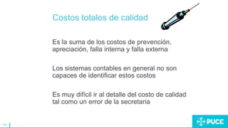 124
Costos totales de calidad
Es la suma de los costos de prevención,
apreciación, falla interna y falla externa
Los sistemas contables en general no son
capaces de identificar estos costos
Es muy difícil ir al detalle del costo de calidad
tal como un error de la secretaria
 