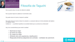 132
Filosofía de Taguchi
No se puede reducir el costo sin afectar la calidad
No se puede mejorar la calidad sin incrementar costo
Se puede reducir el costo al mejorar la calidad
Se puede reducir el costo al reducir la variación. La variación debe ser mínima alrededor del objetivo
sin agregar costos
Calidad es “... La pérdida impartida a la sociedad desde que un producto es embarcado”
Hay cinco características para medir la calidad:
• Nominal es mejor
• El menor es mejor
• EL mayor es mejor
• Atributos (tal como apariencia, clasificación)
• Respuesta dinámica (depende de la entrada – ventilador de automóvil)
 