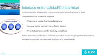 133
Interfase entre calidad/Contabilidad
La colección de costos debe ser práctica y lo más completa posible de acuerdo al sistema de costos
Es importante involucrar al contralor de la empresa:
• Proporciona validez financiera al programa
• Asegura que se controlen los costos de calidad
• Permite hacer equipo entre calidad y contabilidad
Se debe reconocer que los QCs son una herramienta para justificar acciones de mejora y medir su efectividad. Las
actividades menores no son esenciales para el uso efectivo de los costos de calidad
 