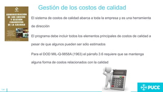 134
Gestión de los costos de calidad
El sistema de costos de calidad abarca a toda la empresa y es una herramienta
de dirección
El programa debe incluir todos los elementos principales de costos de calidad a
pesar de que algunos pueden ser sólo estimados
Para el DOD MIL-Q-9858A (1963) el párrafo 3.6 requiere que se mantenga
alguna forma de costos relacionados con la calidad
 