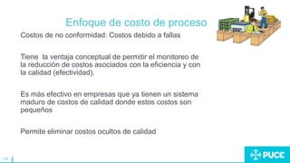 138
Enfoque de costo de proceso
Costos de no conformidad: Costos debido a fallas
Tiene la ventaja conceptual de permitir el monitoreo de
la reducción de costos asociados con la eficiencia y con
la calidad (efectividad).
Es más efectivo en empresas que ya tienen un sistema
maduro de costos de calidad donde estos costos son
pequeños
Permite eliminar costos ocultos de calidad
 