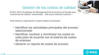 139
Gestión de los costos de calidad
El ISO 10014 Guidelines for Management the Economics of Quality para
“economías de calidad” recomienda: - Sólo para sistemas maduros -
Vista desde la organización (costos totales de proceso)
• Identificar las actividades principales del proceso
seleccionado
• Identificar, localizar y monitorear los costos en
cada paso de acuerdo con el sistema de costos
de empresa
• Generar un reporte de costos de proceso
 