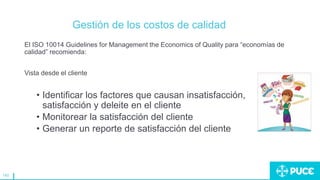 140
Gestión de los costos de calidad
El ISO 10014 Guidelines for Management the Economics of Quality para “economías de
calidad” recomienda:
Vista desde el cliente
• Identificar los factores que causan insatisfacción,
satisfacción y deleite en el cliente
• Monitorear la satisfacción del cliente
• Generar un reporte de satisfacción del cliente
 