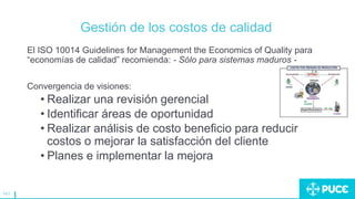 141
Gestión de los costos de calidad
El ISO 10014 Guidelines for Management the Economics of Quality para
“economías de calidad” recomienda: - Sólo para sistemas maduros -
Convergencia de visiones:
• Realizar una revisión gerencial
• Identificar áreas de oportunidad
• Realizar análisis de costo beneficio para reducir
costos o mejorar la satisfacción del cliente
• Planes e implementar la mejora
 