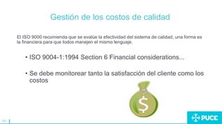 142
Gestión de los costos de calidad
El ISO 9000 recomienda que se evalúe la efectividad del sistema de calidad, una forma es
la financiera para que todos manejen el mismo lenguaje.
• ISO 9004-1:1994 Section 6 Financial considerations...
• Se debe monitorear tanto la satisfacción del cliente como los
costos
 