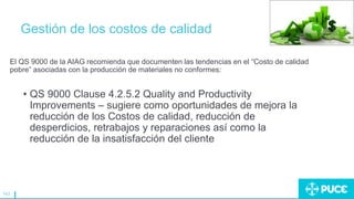 143
Gestión de los costos de calidad
El QS 9000 de la AIAG recomienda que documenten las tendencias en el “Costo de calidad
pobre” asociadas con la producción de materiales no conformes:
• QS 9000 Clause 4.2.5.2 Quality and Productivity
Improvements – sugiere como oportunidades de mejora la
reducción de los Costos de calidad, reducción de
desperdicios, retrabajos y reparaciones así como la
reducción de la insatisfacción del cliente
 