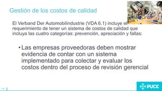 144
Gestión de los costos de calidad
El Verband Der Automobilindustrie (VDA 6.1) incluye el
requerimiento de tener un sistema de costos de calidad que
incluya las cuatro categorías: prevención, apreciación y fallas:
•Las empresas proveedoras deben mostrar
evidencia de contar con un sistema
implementado para colectar y evaluar los
costos dentro del proceso de revisión gerencial
 