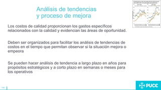 148
Análisis de tendencias
y proceso de mejora
Los costos de calidad proporcionan los gastos específicos
relacionados con la calidad y evidencian las áreas de oportunidad.
Deben ser organizados para facilitar los análisis de tendencias de
costos en el tiempo que permitan observar si la situación mejora o
empeora
Se pueden hacer análisis de tendencia a largo plazo en años para
propósitos estratégicos y a corto plazo en semanas o meses para
los operativos
 