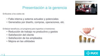 155
Presentación a la gerencia
Enfocarse a los costos de:
• Falla interna y externa actuales y potenciales
• Generados por diseño, compras, operaciones, etc.
Enfatizar beneficios y el programa para lograrlos e inversiones:
• Reducción de trabajo no productivo y gastos
• Satisfacción del cliente
• Satisfacción de los empleados
• Mejora en las utilidades
 