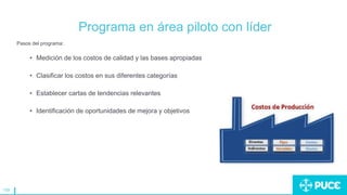 159
Programa en área piloto con líder
Pasos del programa:
• Medición de los costos de calidad y las bases apropiadas
• Clasificar los costos en sus diferentes categorías
• Establecer cartas de tendencias relevantes
• Identificación de oportunidades de mejora y objetivos
 