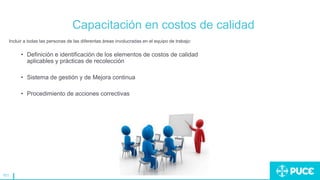 161
Capacitación en costos de calidad
Incluir a todas las personas de las diferentas áreas involucradas en el equipo de trabajo:
• Definición e identificación de los elementos de costos de calidad
aplicables y prácticas de recolección
• Sistema de gestión y de Mejora continua
• Procedimiento de acciones correctivas
 