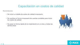 162
Capacitación en costos de calidad
Recomendaciones:
• No incluir un detalle de costos de calidad innecesario
• No cambiar en forma innecesaria las cuentas contables para incluir
los costos de calidad
• No pasar en forma rápida de la implantación en un área, a todas las
demás áreas
 