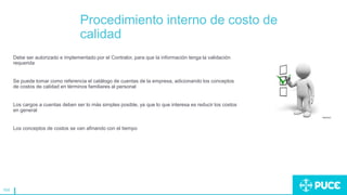 164
Procedimiento interno de costo de
calidad
Debe ser autorizado e implementado por el Contralor, para que la información tenga la validación
requerida
Se puede tomar como referencia el catálogo de cuentas de la empresa, adicionando los conceptos
de costos de calidad en términos familiares al personal
Los cargos a cuentas deben ser lo más simples posible, ya que lo que interesa es reducir los costos
en general
Los conceptos de costos se van afinando con el tiempo
 
