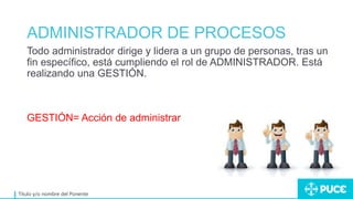 ADMINISTRADOR DE PROCESOS
Título y/o nombre del Ponente
Todo administrador dirige y lidera a un grupo de personas, tras un
fin específico, está cumpliendo el rol de ADMINISTRADOR. Está
realizando una GESTIÓN.
GESTIÓN= Acción de administrar
 