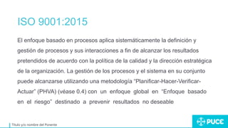 ISO 9001:2015
Título y/o nombre del Ponente
El enfoque basado en procesos aplica sistemáticamente la definición y
gestión de procesos y sus interacciones a fin de alcanzar los resultados
pretendidos de acuerdo con la política de la calidad y la dirección estratégica
de la organización. La gestión de los procesos y el sistema en su conjunto
puede alcanzarse utilizando una metodología “Planificar-Hacer-Verificar-
Actuar” (PHVA) (véase 0.4) con un enfoque global en “Enfoque basado
en el riesgo” destinado a prevenir resultados no deseable
 