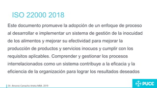 ISO 22000 2018
Dr. Atnonio Camacho Arteta MBA. 2019
Este documento promueve la adopción de un enfoque de proceso
al desarrollar e implementar un sistema de gestión de la inocuidad
de los alimentos y mejorar su efectividad para mejorar la
producción de productos y servicios inocuos y cumplir con los
requisitos aplicables. Comprender y gestionar los procesos
interrelacionados como un sistema contribuye a la eficacia y la
eficiencia de la organización para lograr los resultados deseados
 
