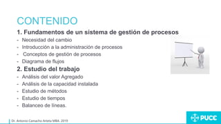 CONTENIDO
1. Fundamentos de un sistema de gestión de procesos
- Necesidad del cambio
- Introducción a la administración de procesos
- Conceptos de gestión de procesos
- Diagrama de flujos
2. Estudio del trabajo
- Análisis del valor Agregado
- Análisis de la capacidad instalada
- Estudio de métodos
- Estudio de tiempos
- Balanceo de líneas.
Dr. Antonio Camacho Arteta MBA. 2019
 