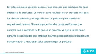 Título y/o nombre del Ponente
En estos ejemplos podemos observar dos procesos que producen dos tipos
diferentes de productos. El primero, cuyo resultado es un producto final para
los clientes externos, y el segundo: con un producto para atender un
requerimiento interno. Sin embargo, en los dos casos verificamos que
cumplen con la definición de lo que es un proceso, ya que a través de un
conjunto de actividades que emplean insumos proporcionados producen una
transformación o le agregan valor para entregar un producto.
 