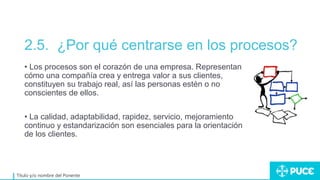 2.5. ¿Por qué centrarse en los procesos?
Título y/o nombre del Ponente
• Los procesos son el corazón de una empresa. Representan
cómo una compañía crea y entrega valor a sus clientes,
constituyen su trabajo real, así las personas estén o no
conscientes de ellos.
• La calidad, adaptabilidad, rapidez, servicio, mejoramiento
continuo y estandarización son esenciales para la orientación
de los clientes.
 